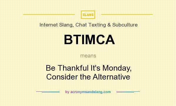 What does BTIMCA mean? It stands for Be Thankful It`s Monday, Consider the Alternative