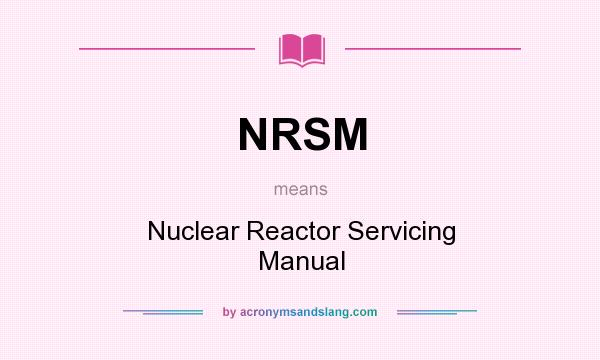 What does NRSM mean? It stands for Nuclear Reactor Servicing Manual