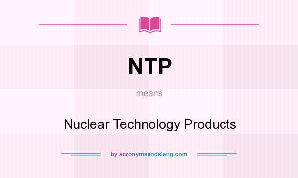 What does NTP mean? It stands for Nuclear Technology Products