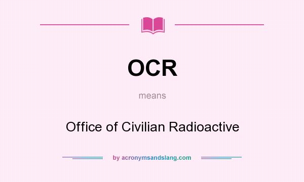 What does OCR mean? It stands for Office of Civilian Radioactive