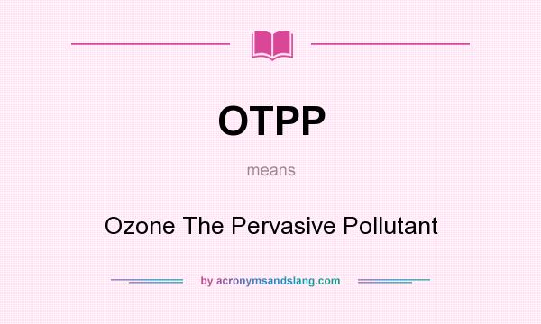 What does OTPP mean? It stands for Ozone The Pervasive Pollutant
