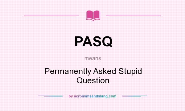 What does PASQ mean? It stands for Permanently Asked Stupid Question