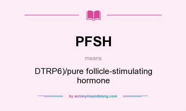 What does PFSH mean? It stands for DTRP6)/pure follicle-stimulating hormone
