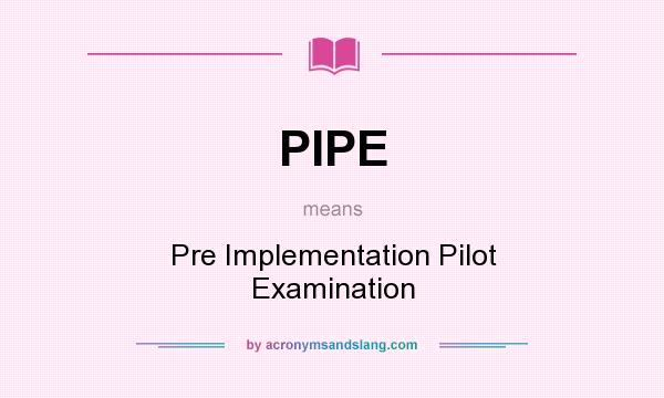 What does PIPE mean? It stands for Pre Implementation Pilot Examination