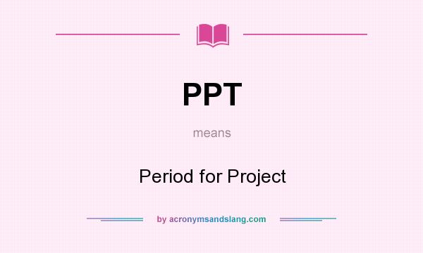 What does PPT mean? It stands for Period for Project