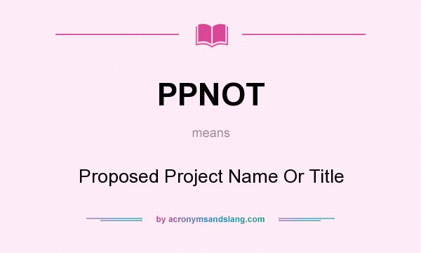 What does PPNOT mean? It stands for Proposed Project Name Or Title