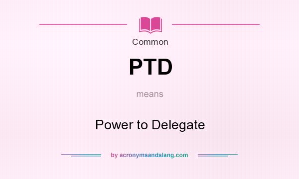 What does PTD mean? It stands for Power to Delegate