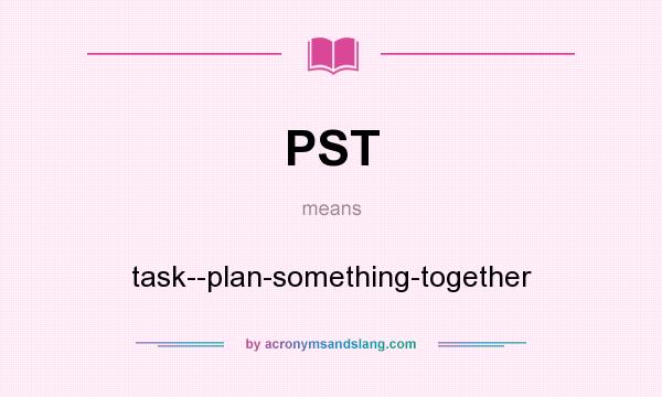 What does PST mean? It stands for task--plan-something-together