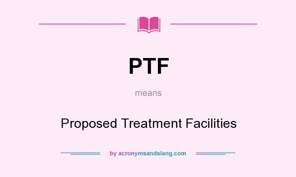 What does PTF mean? It stands for Proposed Treatment Facilities