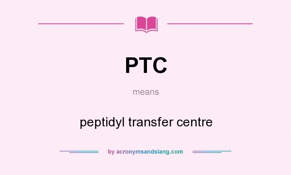 What does PTC mean? It stands for peptidyl transfer centre