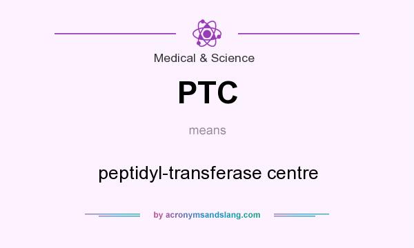 What does PTC mean? It stands for peptidyl-transferase centre