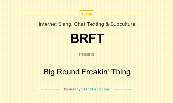 What does BRFT mean? It stands for Big Round Freakin` Thing