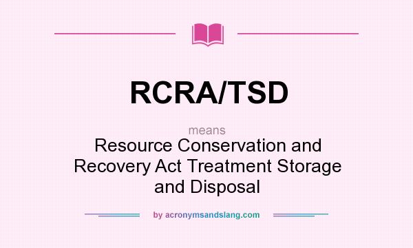 What does RCRA/TSD mean? It stands for Resource Conservation and Recovery Act Treatment Storage and Disposal