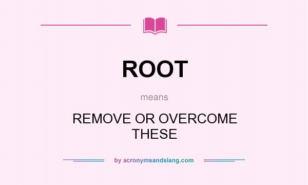 What does ROOT mean? It stands for REMOVE OR OVERCOME THESE