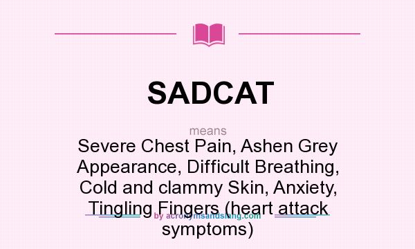What does SADCAT mean? It stands for Severe Chest Pain, Ashen Grey Appearance, Difficult Breathing, Cold and clammy Skin, Anxiety, Tingling Fingers (heart attack symptoms)
