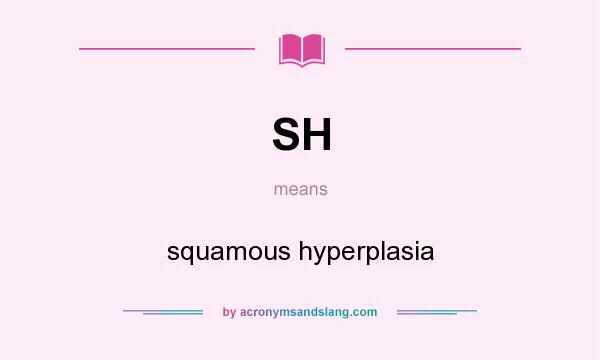 What does SH mean? It stands for squamous hyperplasia