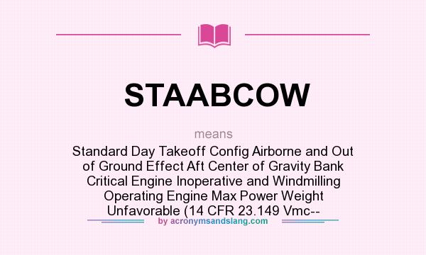 What does STAABCOW mean? It stands for Standard Day Takeoff Config Airborne and Out of Ground Effect Aft Center of Gravity Bank Critical Engine Inoperative and Windmilling Operating Engine Max Power Weight Unfavorable (14 CFR 23.149 Vmc--