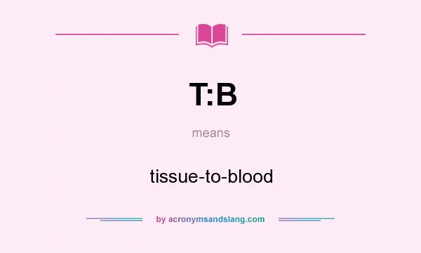 What does T:B mean? It stands for tissue-to-blood