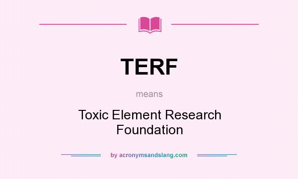 What does TERF mean? It stands for Toxic Element Research Foundation
