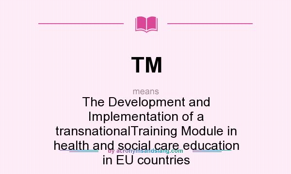 What does TM mean? It stands for The Development and Implementation of a transnationalTraining Module in health and social care education in EU countries