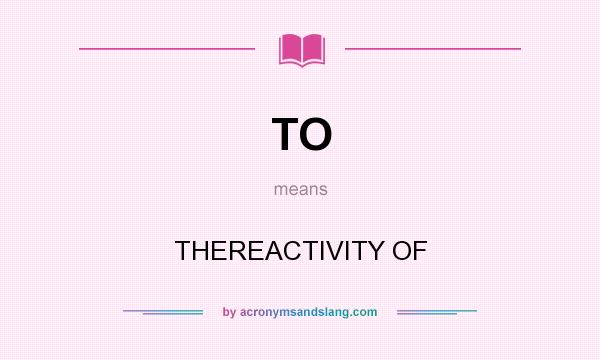 What does TO mean? It stands for THEREACTIVITY OF