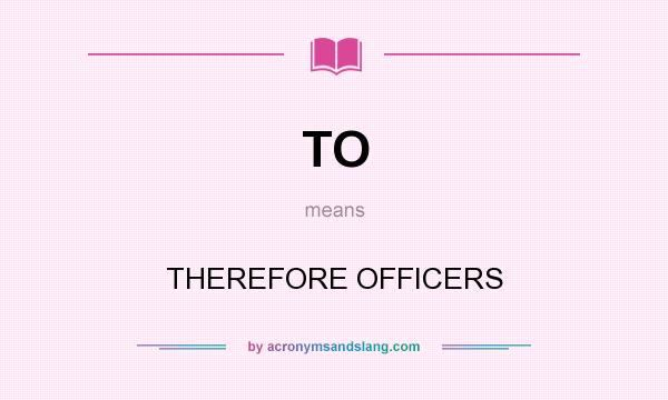 What does TO mean? It stands for THEREFORE OFFICERS