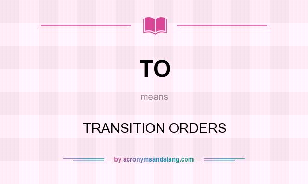 What does TO mean? It stands for TRANSITION ORDERS