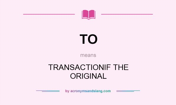 What does TO mean? It stands for TRANSACTIONIF THE ORIGINAL