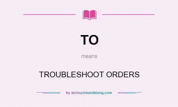 What does TO mean? It stands for TROUBLESHOOT ORDERS