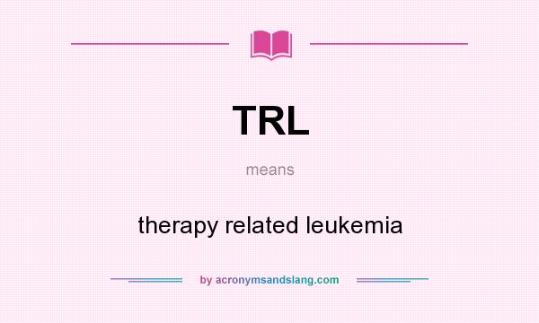 What does TRL mean? It stands for therapy related leukemia