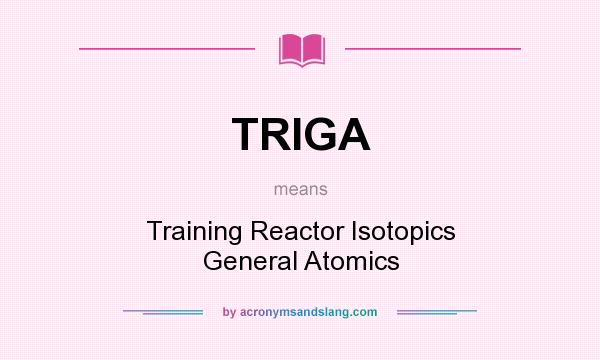 What does TRIGA mean? It stands for Training Reactor Isotopics General Atomics
