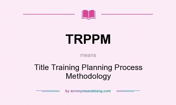 What does TRPPM mean? It stands for Title Training Planning Process Methodology