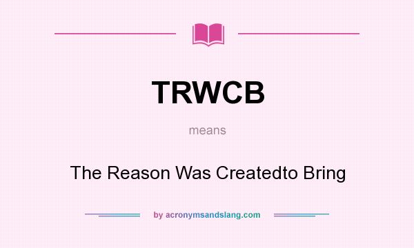 What does TRWCB mean? It stands for The Reason Was Createdto Bring