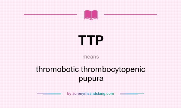 What does TTP mean? It stands for thromobotic thrombocytopenic pupura