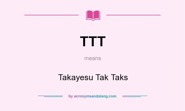What does TTT mean? It stands for Takayesu Tak Taks