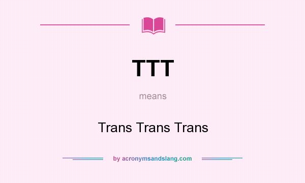 What does TTT mean? It stands for Trans Trans Trans