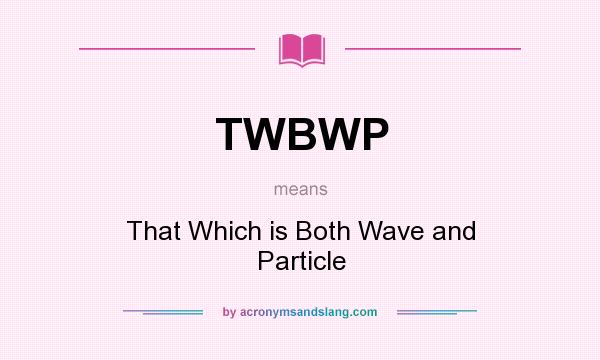 What does TWBWP mean? It stands for That Which is Both Wave and Particle