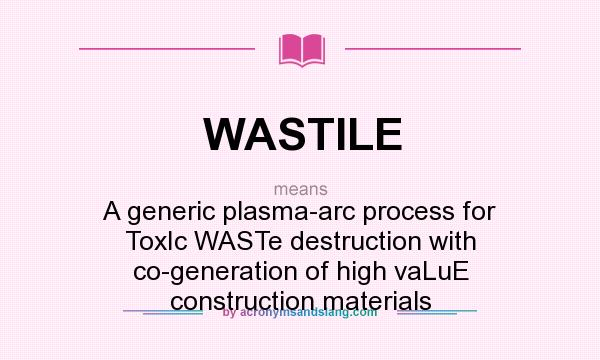What does WASTILE mean? It stands for A generic plasma-arc process for ToxIc WASTe destruction with co-generation of high vaLuE construction materials