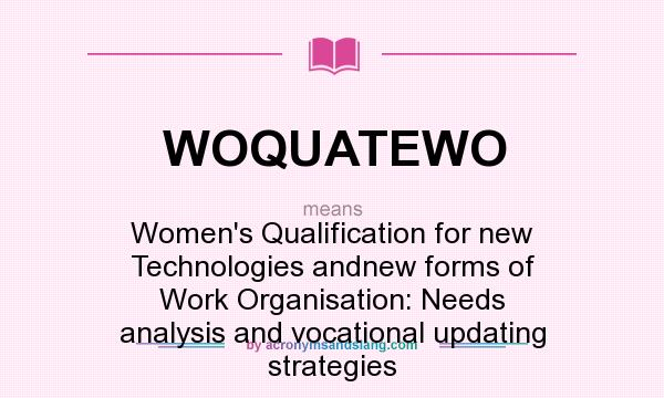 What does WOQUATEWO mean? It stands for Women`s Qualification for new Technologies andnew forms of Work Organisation: Needs analysis and vocational updating strategies