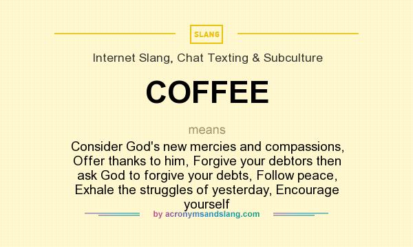 What does COFFEE mean? It stands for Consider God`s new mercies and compassions, Offer thanks to him, Forgive your debtors then ask God to forgive your debts, Follow peace, Exhale the struggles of yesterday, Encourage yourself