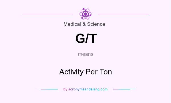 What does G/T mean? It stands for Activity Per Ton