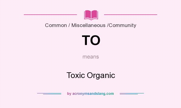 What does TO mean? It stands for Toxic Organic