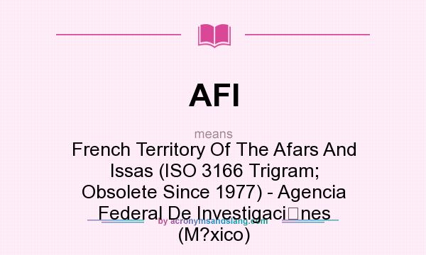 What does AFI mean? It stands for French Territory Of The Afars And Issas (ISO 3166 Trigram; Obsolete Since 1977) - Agencia Federal De Investigacines (M?xico)