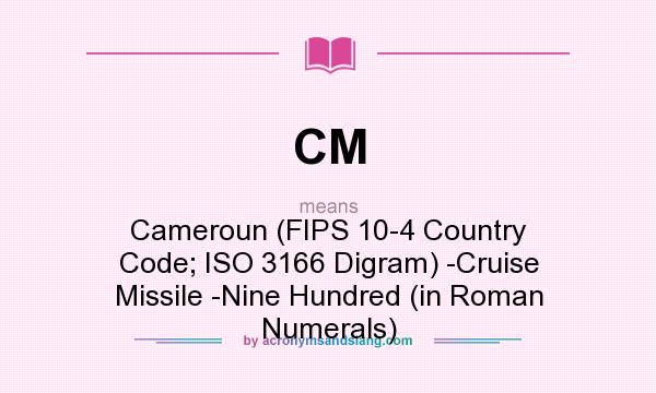 What does CM mean? It stands for Cameroun (FIPS 10-4 Country Code; ISO 3166 Digram) -Cruise Missile -Nine Hundred (in Roman Numerals)