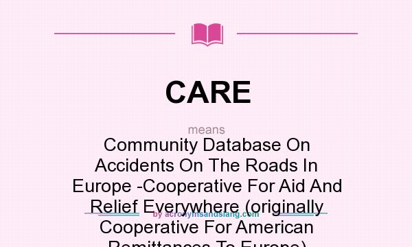 What does CARE mean? It stands for Community Database On Accidents On The Roads In Europe -Cooperative For Aid And Relief Everywhere (originally Cooperative For American Remittances To Europe)