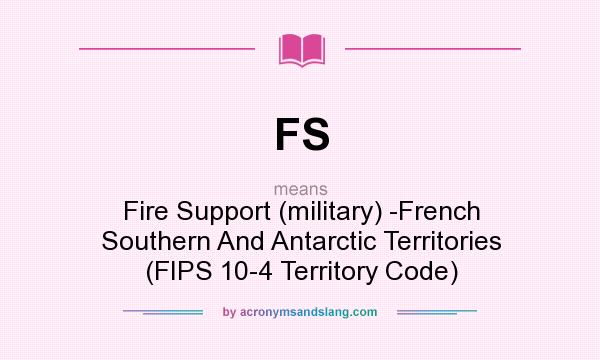 What does FS mean? It stands for Fire Support (military) -French Southern And Antarctic Territories (FIPS 10-4 Territory Code)