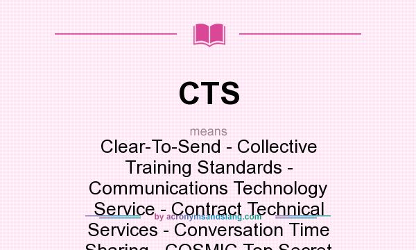 What does CTS mean? It stands for Clear-To-Send - Collective Training Standards - Communications Technology Service - Contract Technical Services - Conversation Time Sharing - COSMIC Top Secret