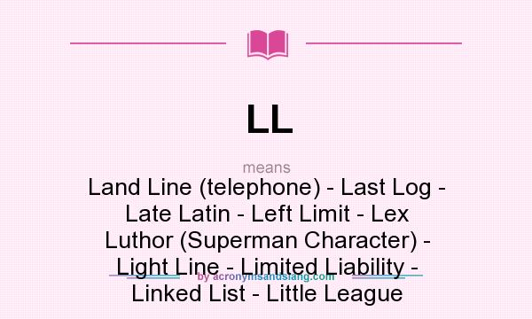What does LL mean? It stands for Land Line (telephone) - Last Log - Late Latin - Left Limit - Lex Luthor (Superman Character) - Light Line - Limited Liability - Linked List - Little League