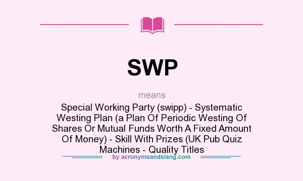 What does SWP mean? It stands for Special Working Party (swipp) - Systematic Westing Plan (a Plan Of Periodic Westing Of Shares Or Mutual Funds Worth A Fixed Amount Of Money) - Skill With Prizes (UK Pub Quiz Machines - Quality Titles