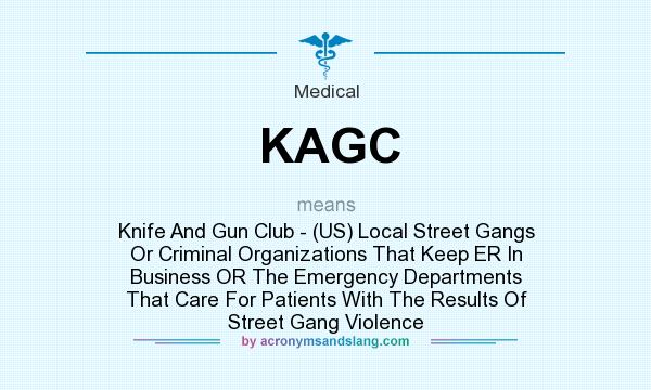 What does KAGC mean? It stands for Knife And Gun Club - (US) Local Street Gangs Or Criminal Organizations That Keep ER In Business OR The Emergency Departments That Care For Patients With The Results Of Street Gang Violence